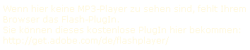 Wenn hier keine MP3-Player zu sehen sind, fehlt Ihrem Browser das Flash-PlugIn. 
Sie k�nnen dieses kostenlose PlugIn hier bekommen: 
http://get.adobe.com/de/flashplayer/